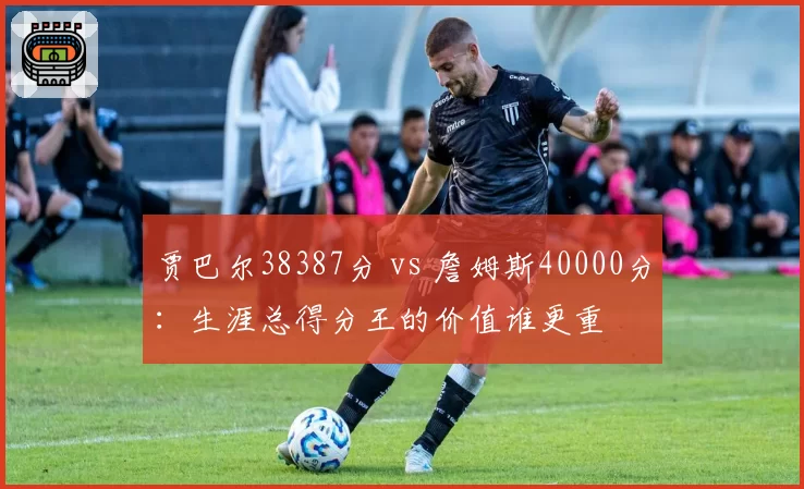贾巴尔38387分 vs 詹姆斯40000分：生涯总得分王的价值谁更重