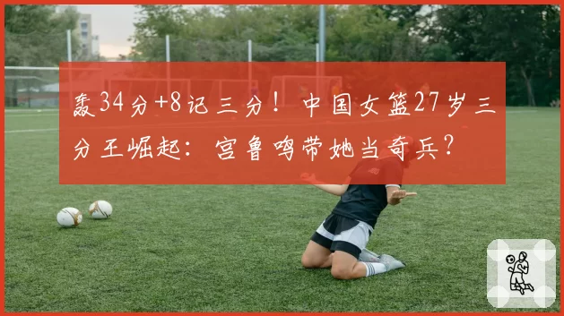 轰34分+8记三分！中国女篮27岁三分王崛起：宫鲁鸣带她当奇兵？