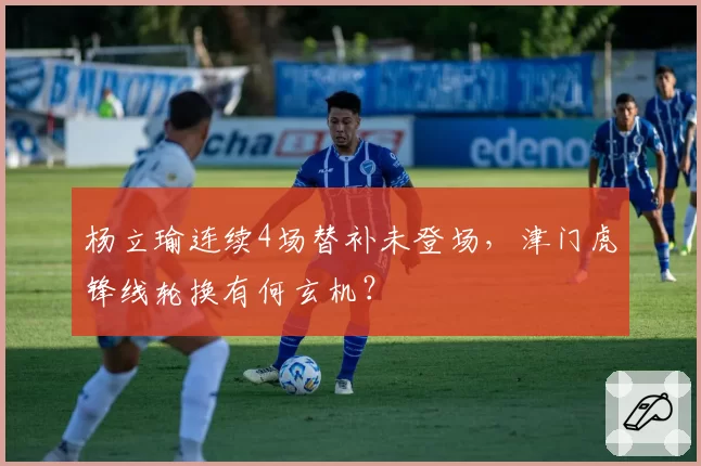 杨立瑜连续4场替补未登场,津门虎锋线轮换有何玄机?