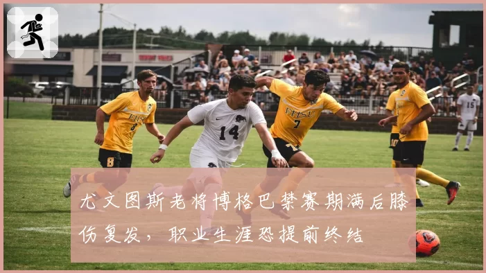 尤文图斯老将博格巴禁赛期满后膝伤复发，职业生涯恐提前终结