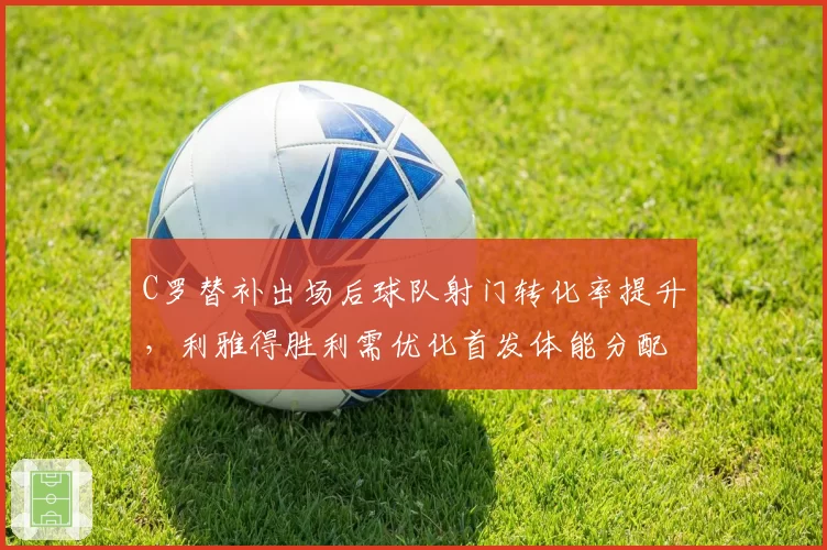 C罗替补出场后球队射门转化率提升,利雅得胜利需优化首发体能分配