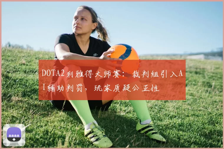 DOTA2利雅得大师赛：裁判组引入AI辅助判罚，玩家质疑公正性