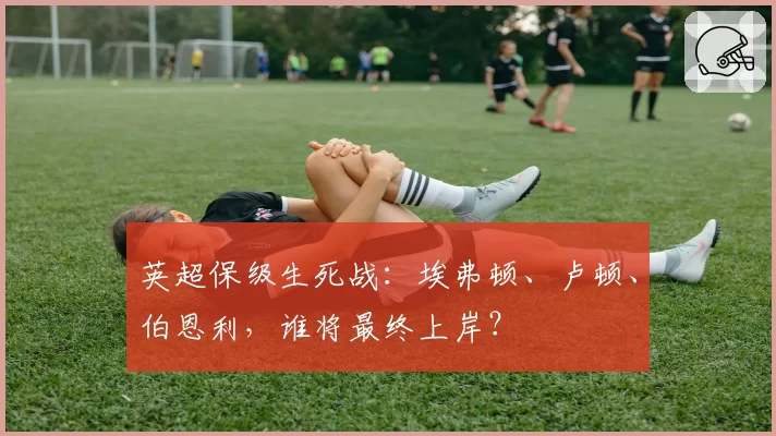 英超保级生死战：埃弗顿、卢顿、伯恩利，谁将最终上岸？