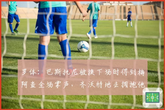 罗体：巴斯托尼被换下场时得到梅阿查全场掌声，齐沃特地去拥抱他
