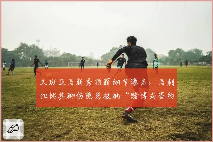 文班亚马新秀顶薪细节曝光,马刺担忧其脚伤隐患被批“赌博式签约”