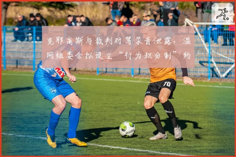 克耶高斯与裁判对骂录音泄露,温网组委会拟设立“行为积分制”约束球员