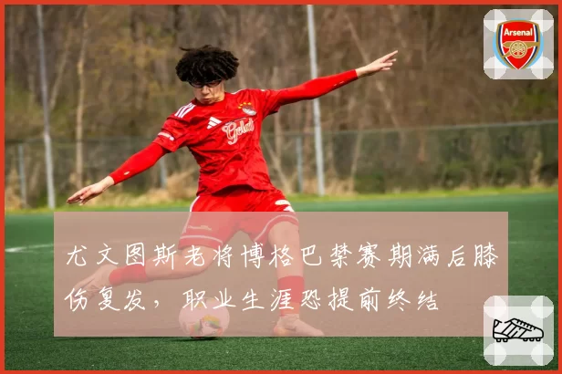 尤文图斯老将博格巴禁赛期满后膝伤复发，职业生涯恐提前终结