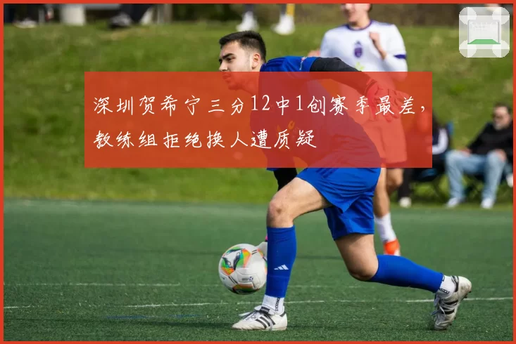 深圳贺希宁三分12中1创赛季最差，教练组拒绝换人遭质疑