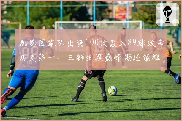 凯恩国家队出场100次轰入89球效率历史第一，三狮生涯巅峰期还能维持多久？