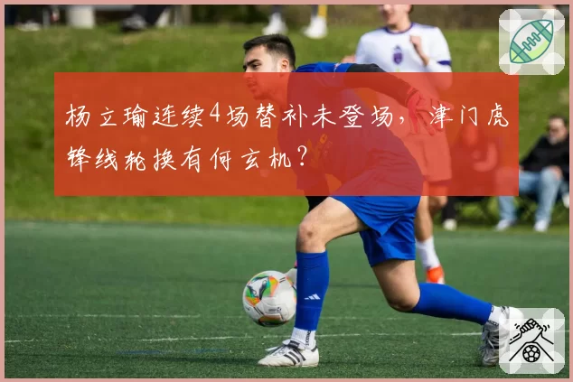 杨立瑜连续4场替补未登场,津门虎锋线轮换有何玄机?