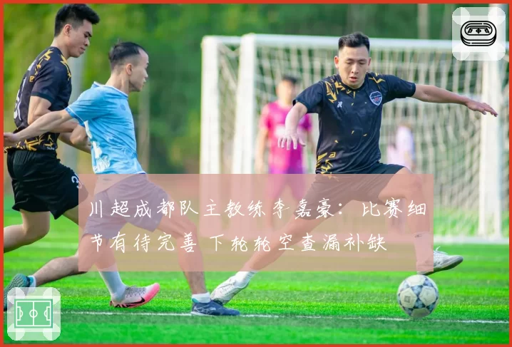 川超成都队主教练李嘉豪：比赛细节有待完善 下轮轮空查漏补缺