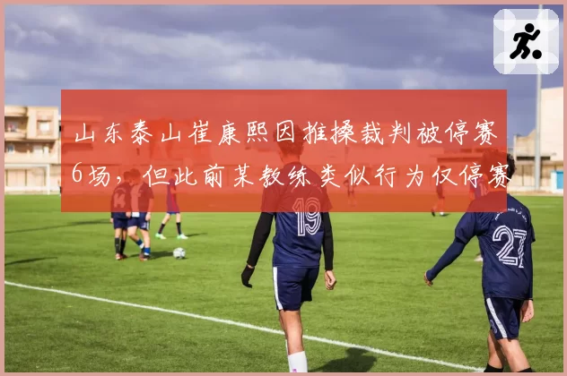 山东泰山崔康熙因推搡裁判被停赛6场，但此前某教练类似行为仅停赛1场，处罚力度遭对标