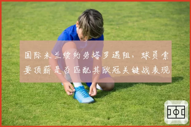 国际米兰续约劳塔罗遇阻，球员索要顶薪是否匹配其欧冠关键战表现？