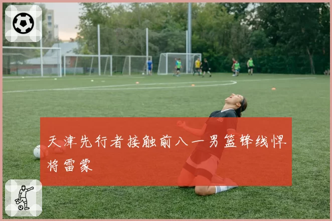 天津先行者接触前八一男篮锋线悍将雷蒙