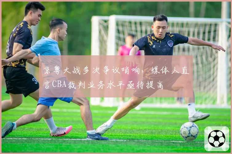 京粤大战多次争议哨响，媒体人直言CBA裁判业务水平亟待提高