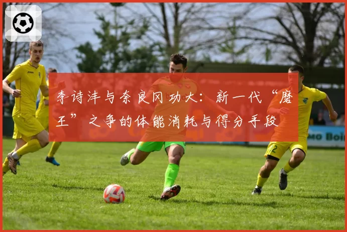 李诗沣与奈良冈功大：新一代“磨王”之争的体能消耗与得分手段