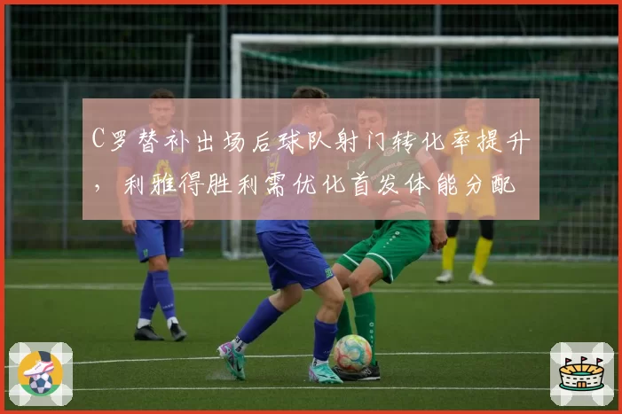 C罗替补出场后球队射门转化率提升,利雅得胜利需优化首发体能分配
