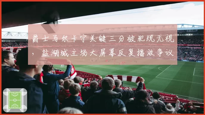 爵士马尔卡宁关键三分被犯规无视，盐湖城主场大屏幕反复播放争议画面