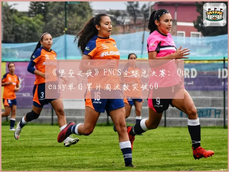 《堡垒之夜》FNCS全球总决赛：Queasy单日累计淘汰数突破60