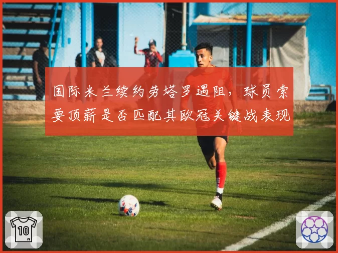 国际米兰续约劳塔罗遇阻，球员索要顶薪是否匹配其欧冠关键战表现？