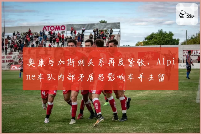 奥康与加斯利关系再度紧张，Alpine车队内部矛盾恐影响车手去留