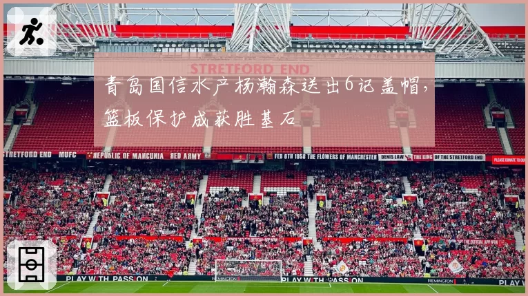青岛国信水产杨瀚森送出6记盖帽,篮板保护成获胜基石