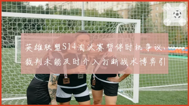 英雄联盟S14淘汰赛暂停时机争议,裁判未能及时介入打断战术博弈引热议