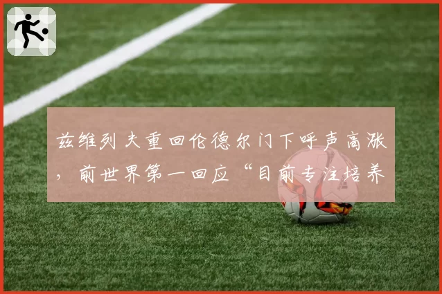 兹维列夫重回伦德尔门下呼声高涨，前世界第一回应“目前专注培养新星”暗藏玄机？