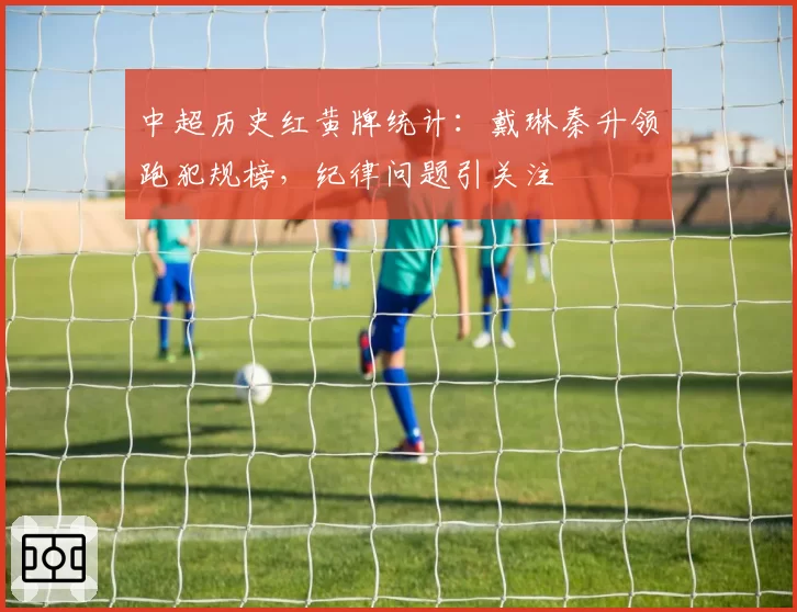 中超历史红黄牌统计：戴琳秦升领跑犯规榜，纪律问题引关注