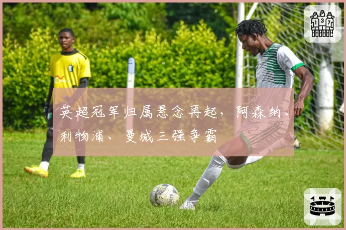 英超冠军归属悬念再起，阿森纳、利物浦、曼城三强争霸