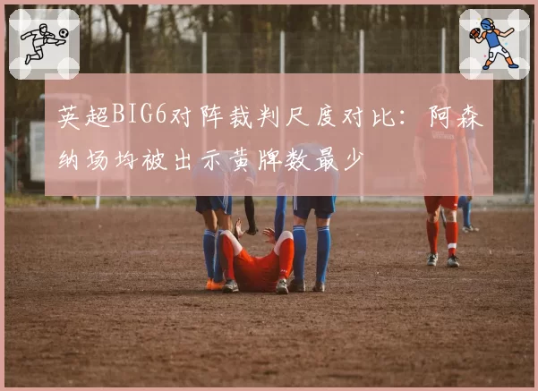 英超BIG6对阵裁判尺度对比：阿森纳场均被出示黄牌数最少