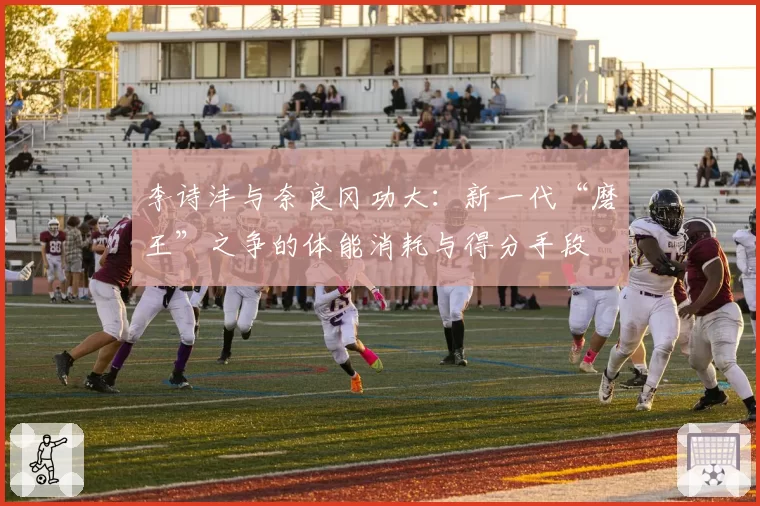 李诗沣与奈良冈功大：新一代“磨王”之争的体能消耗与得分手段