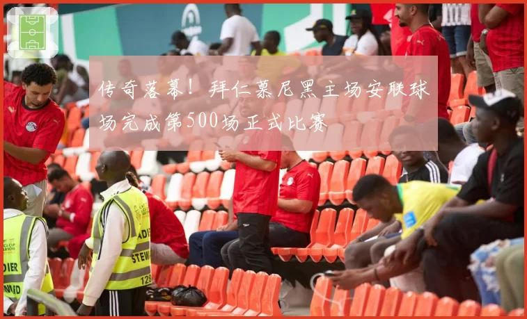 传奇落幕！拜仁慕尼黑主场安联球场完成第500场正式比赛