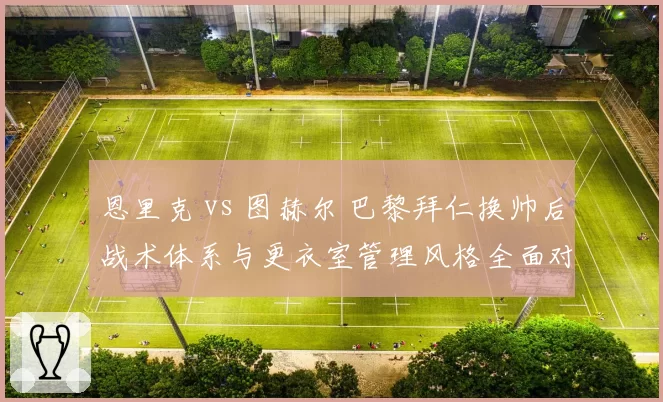 恩里克 vs 图赫尔 巴黎拜仁换帅后战术体系与更衣室管理风格全面对比