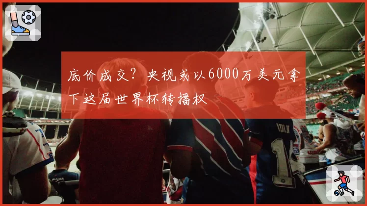 底价成交？央视或以6000万美元拿下这届世界杯转播权