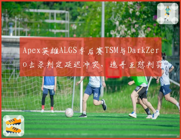 Apex英雄ALGS季后赛TSM与DarkZero击杀判定延迟冲突，选手互怼判罚黑箱