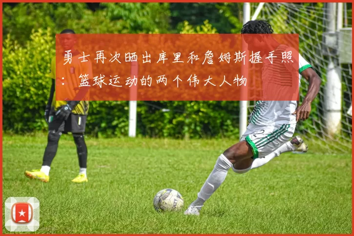 勇士再次晒出库里和詹姆斯握手照：篮球运动的两个伟大人物