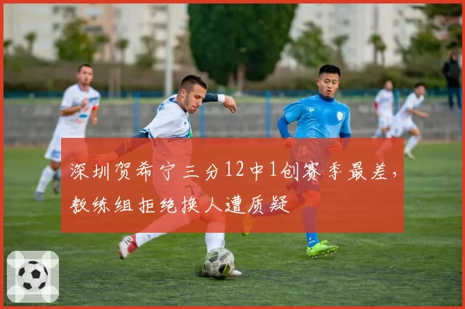 深圳贺希宁三分12中1创赛季最差，教练组拒绝换人遭质疑