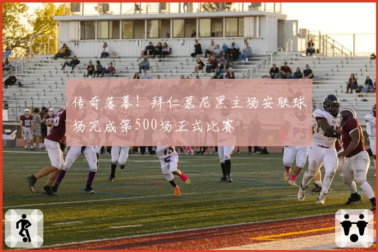 传奇落幕！拜仁慕尼黑主场安联球场完成第500场正式比赛