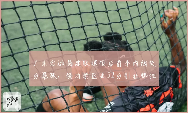 广东宏远易建联退役后首季内线失分暴涨，场均禁区丢52分引杜锋担忧