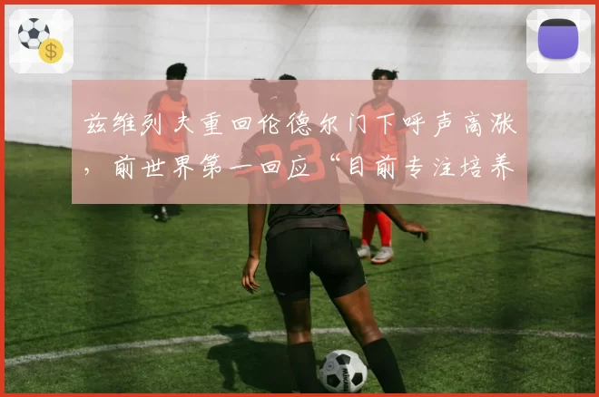 兹维列夫重回伦德尔门下呼声高涨，前世界第一回应“目前专注培养新星”暗藏玄机？