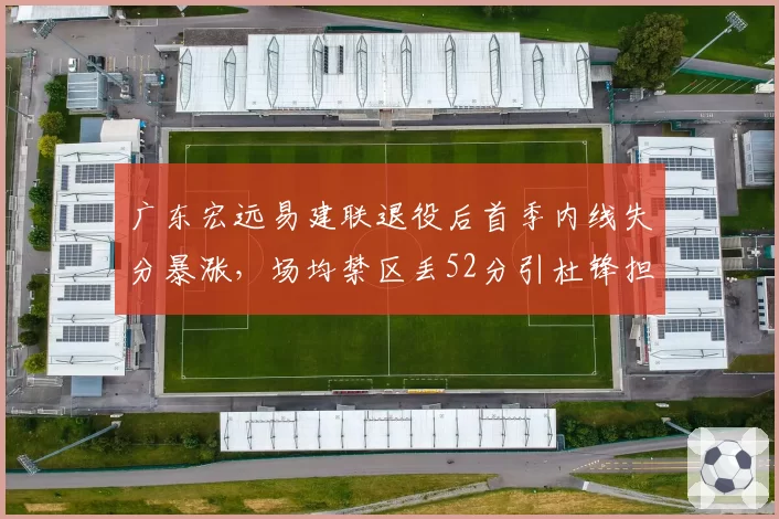 广东宏远易建联退役后首季内线失分暴涨，场均禁区丢52分引杜锋担忧