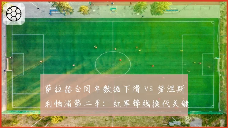 萨拉赫合同年数据下滑 vs 努涅斯利物浦第二季：红军锋线换代关键窗口