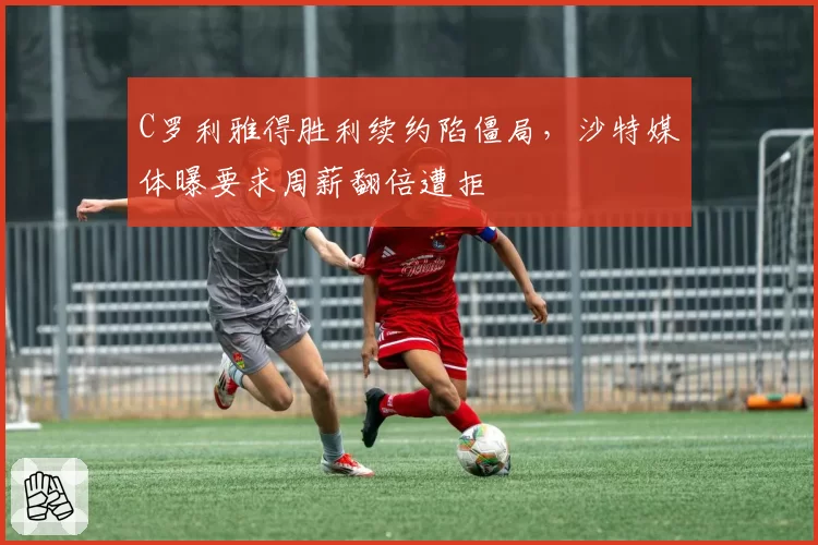 C罗利雅得胜利续约陷僵局,沙特媒体曝要求周薪翻倍遭拒