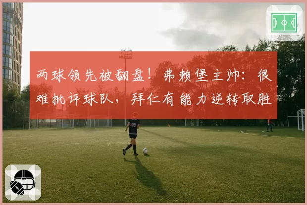 两球领先被翻盘！弗赖堡主帅：很难批评球队，拜仁有能力逆转取胜