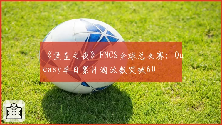 《堡垒之夜》FNCS全球总决赛：Queasy单日累计淘汰数突破60