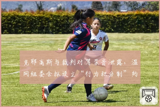 克耶高斯与裁判对骂录音泄露,温网组委会拟设立“行为积分制”约束球员