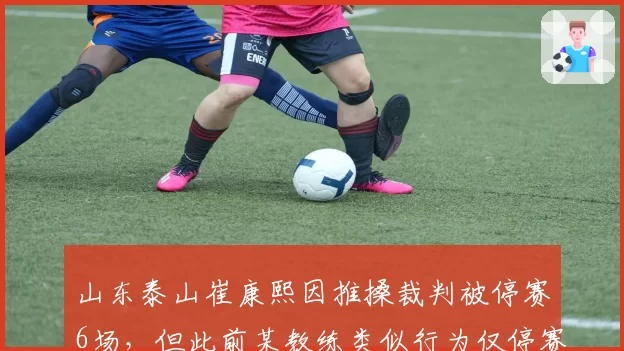 山东泰山崔康熙因推搡裁判被停赛6场，但此前某教练类似行为仅停赛1场，处罚力度遭对标