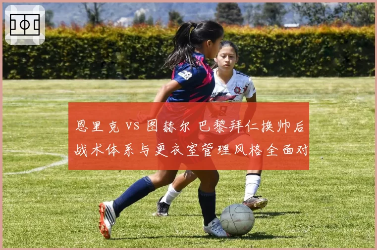 恩里克 vs 图赫尔 巴黎拜仁换帅后战术体系与更衣室管理风格全面对比