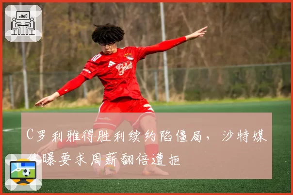 C罗利雅得胜利续约陷僵局,沙特媒体曝要求周薪翻倍遭拒
